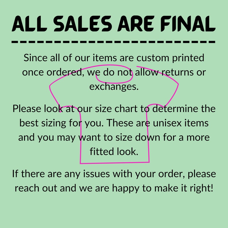 May include: A green background with white text that reads "ALL SALES ARE FINAL" in all caps. The text is underlined. Below the text is a pink outline of a t-shirt with the following text: "Since all of our items are custom printed once ordered, we do not allow returns or exchanges. Please look at our size chart to determine the best sizing for you. These are unisex items and you may want to size down for a more fitted look. If there are any issues with your order, please reach out and we are happy to make it right!"