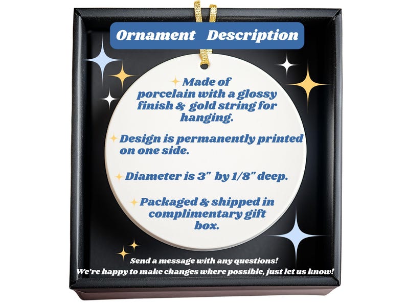 May include: A white porcelain ornament with a glossy finish and gold string for hanging. The design is printed on one side. The ornament is 3 inches in diameter and 1/8 inch deep. The ornament is packaged in a gift box. Text on the image says "Ornament Description".