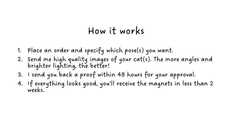 Place an order and specify which pose(s) you want.
Send me high quality images of your cat(s). 
I send you back a proof within 48 hours for your approval.
If everything looks good, you’ll receive the magnets in less than 2 weeks.