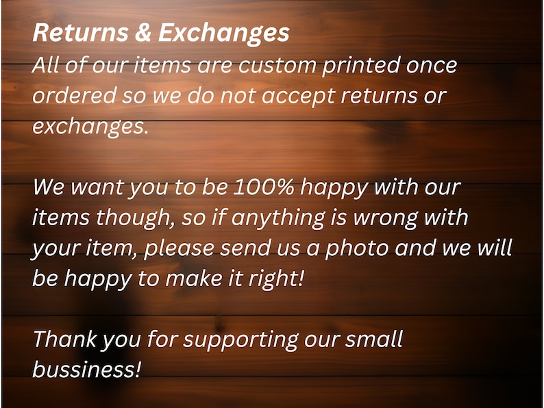 May include: Text on a woodgrain background explaining the shop's return and exchange policy. It states that all items are custom printed and therefore returns or exchanges are not accepted. However, if there is an issue with an item, the shop will be happy to make it right. The text ends with a thank you to customers for supporting the small business.