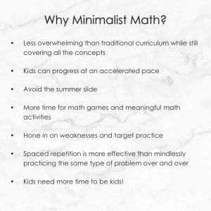 May include: A white background with black text outlining the benefits of minimalist math. The text reads: "Why Minimalist Math?" "Less overwhelming than traditional curriculum while still covering all the concepts." "Kids can progress at an accelerated pace." "Avoid the summer slide." "More time for math games and meaningful math activities." "Hone in on weaknesses and target practice." "Spaced repetition is more effective than mindlessly practicing the same type of problem over and over." "Kids need more time to be kids!"
