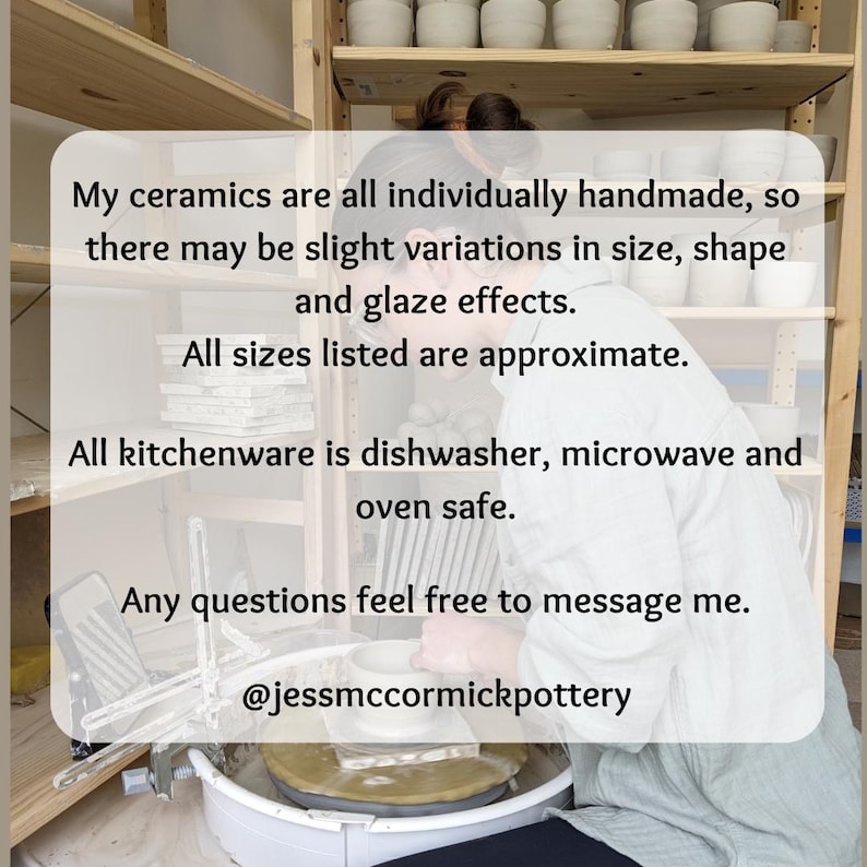 May include: Image of a person working with pottery. Text on the image states that the ceramics are handmade, with slight variations in size and glaze effects. All kitchenware is dishwasher, microwave, and oven safe. Contact @jessmccormickpottery with any questions.