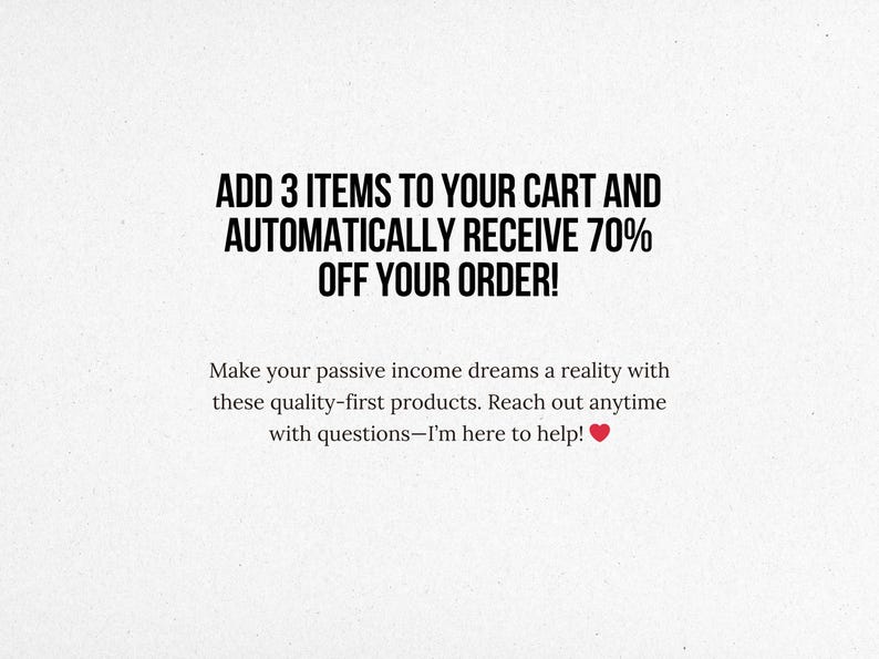 May include: Text overlay on a white background that reads "ADD 3 ITEMS TO YOUR CART AND AUTOMATICALLY RECEIVE 70% OFF YOUR ORDER!"  Below the text is a smaller message that reads "Make your passive income dreams a reality with these quality-first products. Reach out anytime with questions-I'm here to help!"