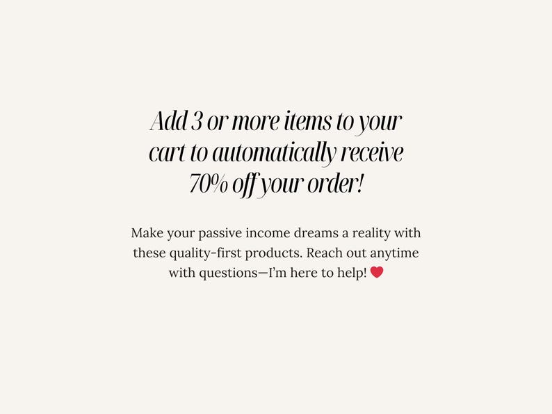 May include: Text overlay on a white background that reads: "Add 3 or more items to your cart to automatically receive 70% off your order! Make your passive income dreams a reality with these quality-first products. Reach out anytime with questions - I'm here to help!"