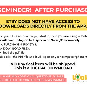 May include: A yellow and red reminder message about downloading digital products from Etsy. The text reads: "REMINDER! AFTER PURCHASE ETSY DOES NOT HAVE ACCESS TO DOWNLOADS DIRECTLY FROM THE APP. 1. Go to your ETSY account on your desktop or if you are using a mobile you will need to log on to Etsy.com on Safari/Chrome only. 2. Go to PURCHASE & REVIEWS. 3. Click DOWNLOAD FILES. 4. Download the pdf file. 5. Double click the PDF file and it will open on your computer/phone/tablet NO Physical item will be shipped. This is a DIGITAL DOWNLOAD IF YOU HAVE ANY ADDITIONAL QUESTIONS, PLEASE DO NOT HESITATE TO CONTACT ME FOR ASSISTANCE. Locky PIXELART"