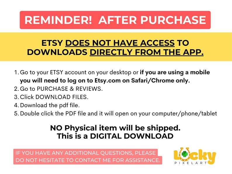 May include: A yellow and red reminder message about downloading digital products from Etsy. The text reads: "REMINDER! AFTER PURCHASE ETSY DOES NOT HAVE ACCESS TO DOWNLOADS DIRECTLY FROM THE APP. 1. Go to your ETSY account on your desktop or if you are using a mobile you will need to log on to Etsy.com on Safari/Chrome only. 2. Go to PURCHASE & REVIEWS. 3. Click DOWNLOAD FILES. 4. Download the pdf file. 5. Double click the PDF file and it will open on your computer/phone/tablet NO Physical item will be shipped. This is a DIGITAL DOWNLOAD IF YOU HAVE ANY ADDITIONAL QUESTIONS, PLEASE DO NOT HESITATE TO CONTACT ME FOR ASSISTANCE. Locky PIXELART"