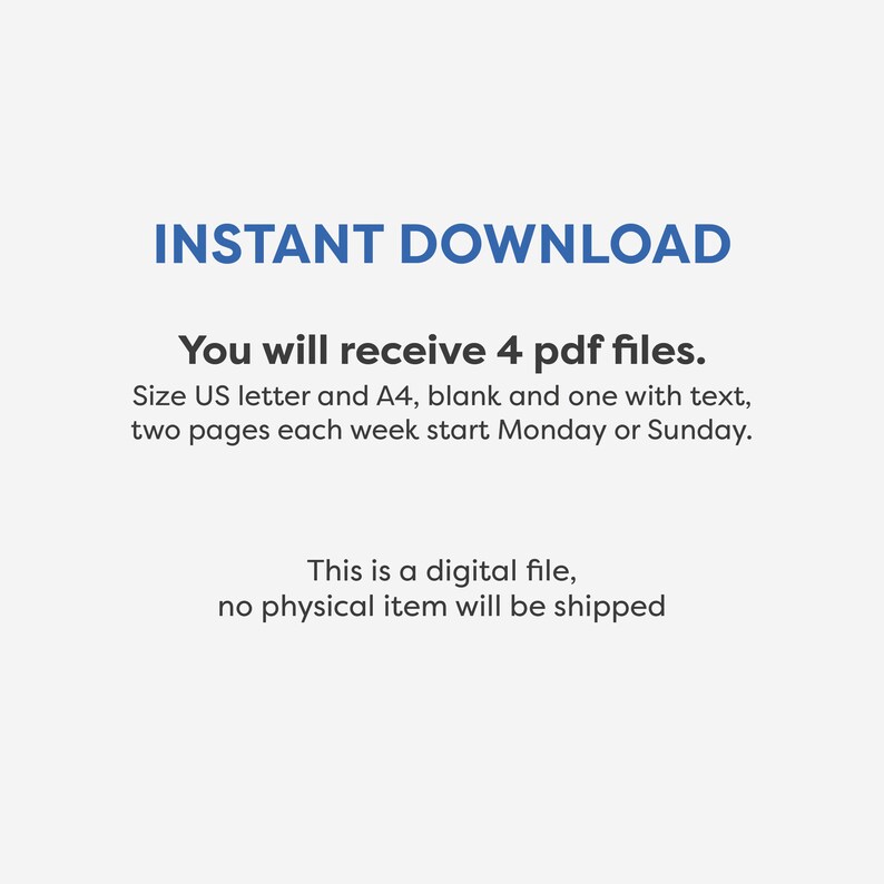 May include: Text on a white background that reads "INSTANT DOWNLOAD" in blue. Below the text, it says "You will receive 4 pdf files. Size US letter and A4, blank and one with text, two pages each week start Monday or Sunday. This is a digital file, no physical item will be shipped."