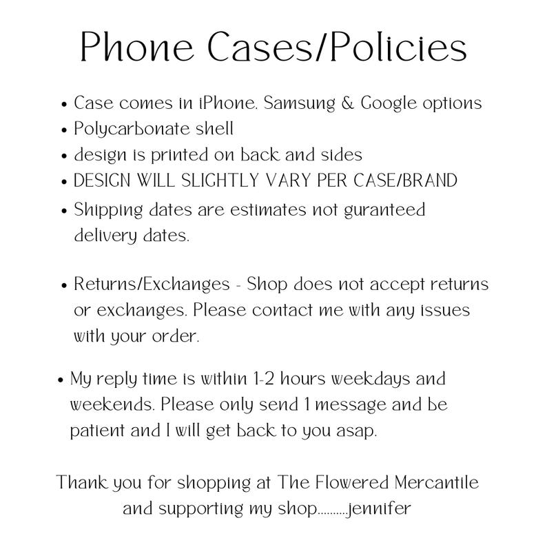 May include: Phone case policies and information. Case comes in iPhone, Samsung & Google options. Polycarbonate shell. Design is printed on back and sides. Design will slightly vary per case/brand. Shipping dates are estimates, not guaranteed delivery dates. Returns/exchanges - Shop does not accept returns or exchanges. Please contact me with any issues with your order. My reply time is within 1-2 hours weekdays and weekends. Please only send 1 message and be patient and I will get back to you asap. Thank you for shopping at The Flowered Mercantile and supporting my shop. - Jennifer