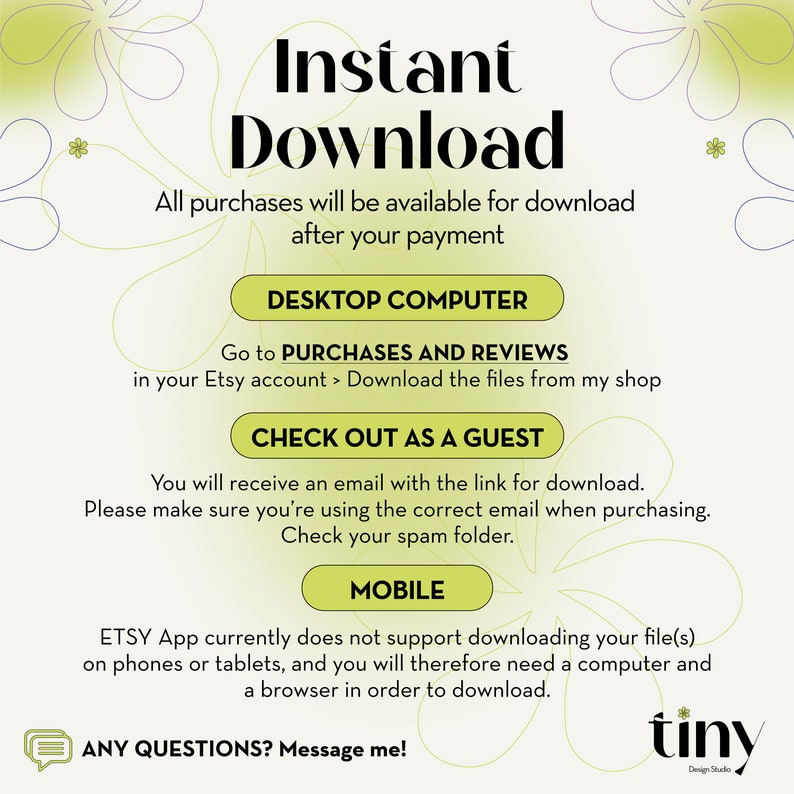 May include: A graphic with a green floral design and the text "Instant Download". The graphic explains how to download digital purchases from Etsy on a desktop computer or as a guest. It also explains that the Etsy app does not support downloading files on phones or tablets. The graphic includes the text "Any Questions? Message me!" and the logo "tiny Design Studio".