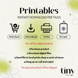 May include: A graphic with the word "Printables" in a bold, black font. The text "INSTANT DOWNLOAD PDF FILES" is below the word "Printables".  Four icons are below the text, representing the steps to purchase, download, print, and frame a printable.  The text "You will buy digital products" is below the icons.  A list of four steps is below the text, describing the process of purchasing, downloading, printing, and framing a printable.  The text "No physical product will be shipped" is below the list of steps.  The word "tiny" is in a stylized font below the text.  The text "Design Studio" is below the word "tiny".