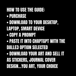 May include: Black and white text on a black background with instructions on how to use a guide. The text reads: "HOW TO USE THE GUIDE: &bull; PURCHASE &bull; DOWNLOAD TO YOUR DESKTOP, LAPTOP, SMART DEVICE &bull; COPY A PROMPT &bull; PASTE IT INTO CHAPTGPT WITH THE DALLE3 OPTION SELECTED &bull; DOWNLOAD YOUR ART AND SELL IT AS STICKERS, JOURNAL COVER DESIGN...YOU ART, YOUR CHOICE"