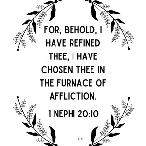 May include: Black and white inspirational quote with floral accents. The quote reads "FOR, BEHOLD, I HAVE REFINED THEE, I HAVE CHOSEN THEE IN THE FURNACE OF AFFLICTION. 1 NEPHI 20:10".