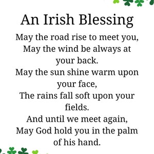 Peut inclure: Une bénédiction irlandaise avec une bordure de trèfles. Le texte dit : "Que la route s'élève pour vous rencontrer, Que le vent soit toujours à votre dos. Que le soleil brille chaud sur votre visage, Que la pluie tombe doucement sur vos champs. Et jusqu'à ce que nous nous rencontrions à nouveau, Que Dieu vous tienne dans la paume de sa main."