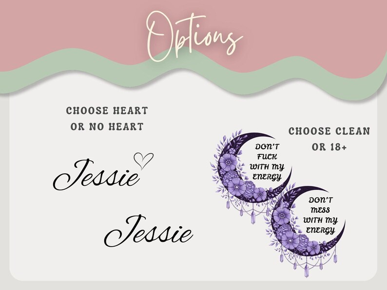 May include: Image featuring design options. Text includes "Options", "Choose Heart or No Heart" with the name "Jessie" in script, and "Choose Clean or 18+". Two crescent moon designs with floral accents and the text "Don't Fuck With My Energy" and "Don't Mess With My Energy".