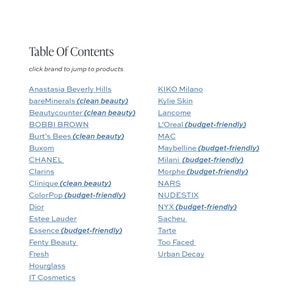 May include: A list of makeup brands, including Anastasia Beverly Hills, bareMinerals, Beautycounter, BOBBI BROWN, Burt's Bees, Buxom, CHANEL, Clarins, Clinique, ColorPop, Dior, Estee Lauder, Essence, Fenty Beauty, Fresh, Hourglass, IT Cosmetics, KIKO Milano, Kylie Skin, Lancome, L'Oreal, MAC, Maybelline, Milani, Morphe, NARS, NUDESTIX, NYX, Sacheu, Tarte, Too Faced, and Urban Decay. The list is titled "Table of Contents" and includes the phrase "click brand to jump to products".