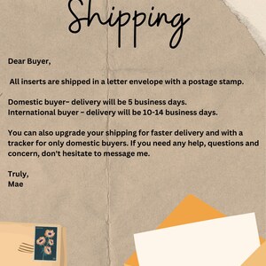 May include: A handwritten note on a brown background with a yellow envelope and a postage stamp with a floral design. The note provides shipping information for domestic and international buyers. The note states that all inserts are shipped in a letter envelope with a postage stamp. Domestic buyer delivery will be 5 business days. International buyer delivery will be 10-14 business days. You can also upgrade your shipping for faster delivery and with a tracker for only domestic buyers. If you need any help, questions and concern, don't hesitate to message me. Truly, Mae.