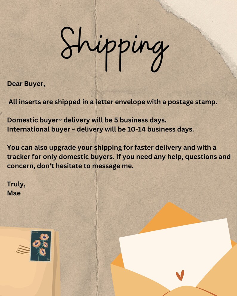 May include: A handwritten note on a brown background with a yellow envelope and a postage stamp with a floral design. The note provides shipping information for domestic and international buyers. The note states that all inserts are shipped in a letter envelope with a postage stamp. Domestic buyer delivery will be 5 business days. International buyer delivery will be 10-14 business days. You can also upgrade your shipping for faster delivery and with a tracker for only domestic buyers. If you need any help, questions and concern, don't hesitate to message me. Truly, Mae.