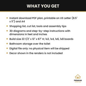 May include: A digital PDF plan for a bathroom storage unit over the toilet. Includes US Letter and A4 printable formats, shopping and cut lists, 3D diagrams, and instructions. Finished build size is 22 1/2 inches by 12 inches by 67 inches.