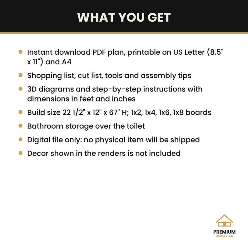 May include: A digital PDF plan for a bathroom storage unit over the toilet. Includes US Letter and A4 printable formats, shopping and cut lists, 3D diagrams, and instructions. Finished build size is 22 1/2 inches by 12 inches by 67 inches.