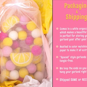 May include: A garland of yellow and pink felt balls in a white organza bag. The garland is nestled in tissue paper and has a lemon slice design. The text "Packaging & Shipping" is visible in the image. The text "Comes in a white organza bag which makes a beautiful gift. and is perfect for storing your garland year after year." is visible in the image. The text "Nestled in color matching tissue paper to make it all extra special." is visible in the image. The text "'Spaced' style garlands arrive tangle-free." is visible in the image. The text "We loop the ends so you can hang your garland right away." is visible in the image. The text "Shipped SAME or NEXT day" is visible in the image.