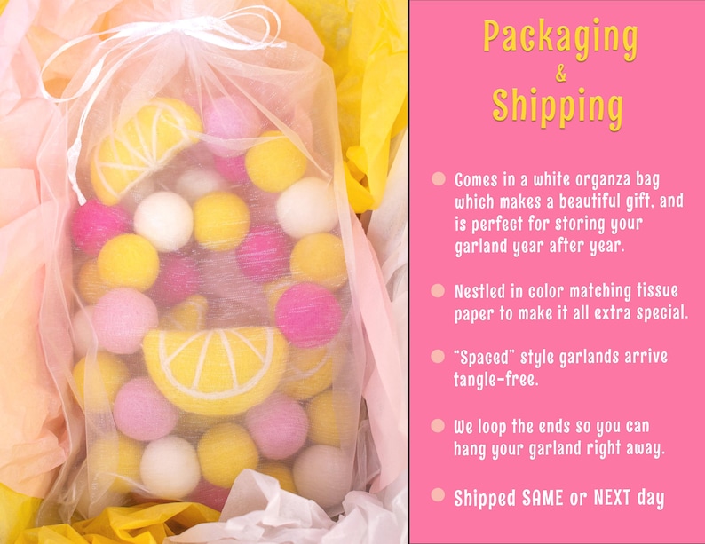 May include: A garland of yellow and pink felt balls in a white organza bag. The garland is nestled in tissue paper and has a lemon slice design. The text "Packaging & Shipping" is visible in the image. The text "Comes in a white organza bag which makes a beautiful gift. and is perfect for storing your garland year after year." is visible in the image. The text "Nestled in color matching tissue paper to make it all extra special." is visible in the image. The text "'Spaced' style garlands arrive tangle-free." is visible in the image. The text "We loop the ends so you can hang your garland right away." is visible in the image. The text "Shipped SAME or NEXT day" is visible in the image.