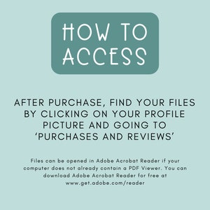 May include: A teal blue box with white text that reads "HOW TO ACCESS". Below the box, text explains how to find purchased files after purchase on Etsy. The text reads "AFTER PURCHASE, FIND YOUR FILES BY CLICKING ON YOUR PROFILE PICTURE AND GOING TO 'PURCHASES AND REVIEWS'. Files can be opened in Adobe Acrobat Reader if your computer does not already contain a PDF Viewer. You can download Adobe Acrobat Reader for free at www.get.adobe.com/reader"