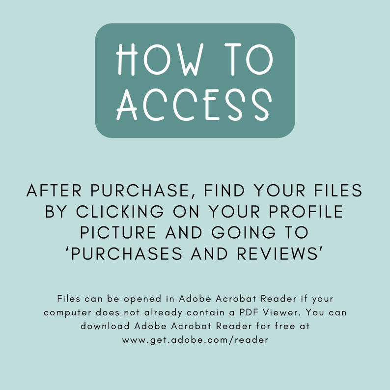 May include: A teal blue box with white text that reads "HOW TO ACCESS". Below the box, text explains how to find purchased files after purchase on Etsy. The text reads "AFTER PURCHASE, FIND YOUR FILES BY CLICKING ON YOUR PROFILE PICTURE AND GOING TO 'PURCHASES AND REVIEWS'. Files can be opened in Adobe Acrobat Reader if your computer does not already contain a PDF Viewer. You can download Adobe Acrobat Reader for free at www.get.adobe.com/reader"