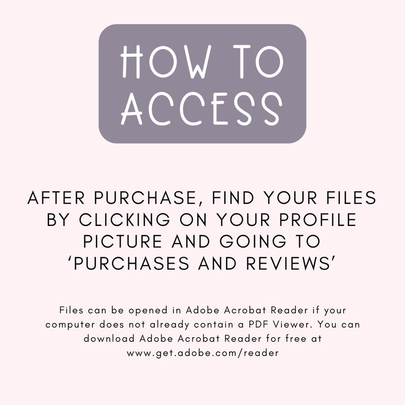 May include: A purple rectangle with white text that reads "HOW TO ACCESS". Below the rectangle is text that reads "AFTER PURCHASE, FIND YOUR FILES BY CLICKING ON YOUR PROFILE PICTURE AND GOING TO 'PURCHASES AND REVIEWS'". Below that is text that reads "Files can be opened in Adobe Acrobat Reader if your computer does not already contain a PDF Viewer. You can download Adobe Acrobat Reader for free at www.get.adobe.com/reader"