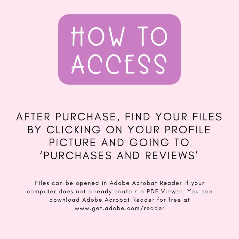 May include: Purple rectangle with the text "HOW TO ACCESS" in white. Text below the rectangle reads "AFTER PURCHASE, FIND YOUR FILES BY CLICKING ON YOUR PROFILE PICTURE AND GOING TO 'PURCHASES AND REVIEWS'".  Additional text explains how to open files in Adobe Acrobat Reader.