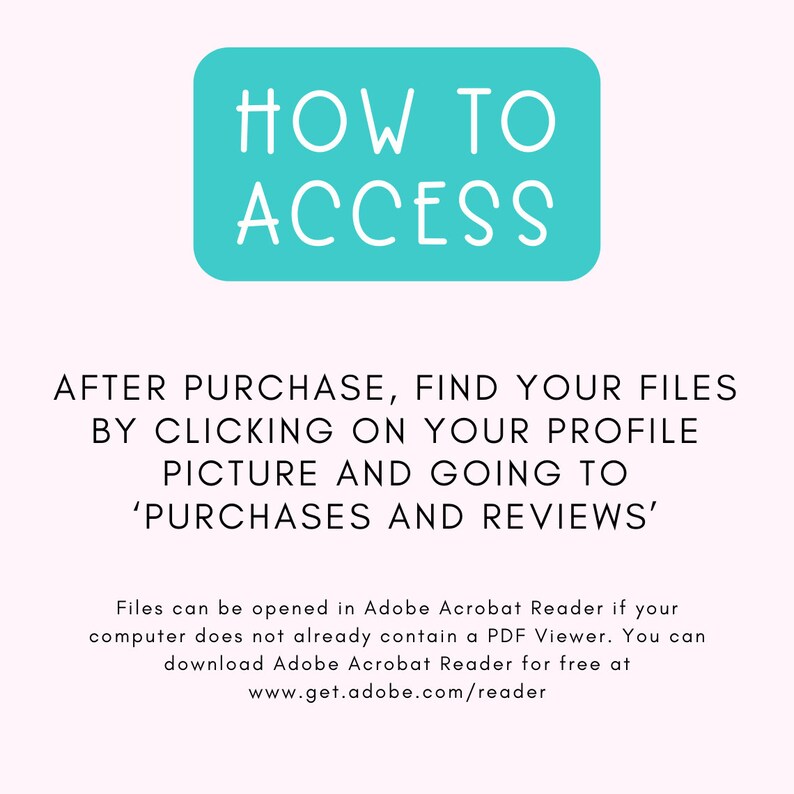 May include: A turquoise blue box with white text that reads "HOW TO ACCESS". Below the box, text explains how to find purchased files after purchase on Etsy: "AFTER PURCHASE, FIND YOUR FILES BY CLICKING ON YOUR PROFILE PICTURE AND GOING TO 'PURCHASES AND REVIEWS'".  The text continues with instructions on how to open files in Adobe Acrobat Reader.