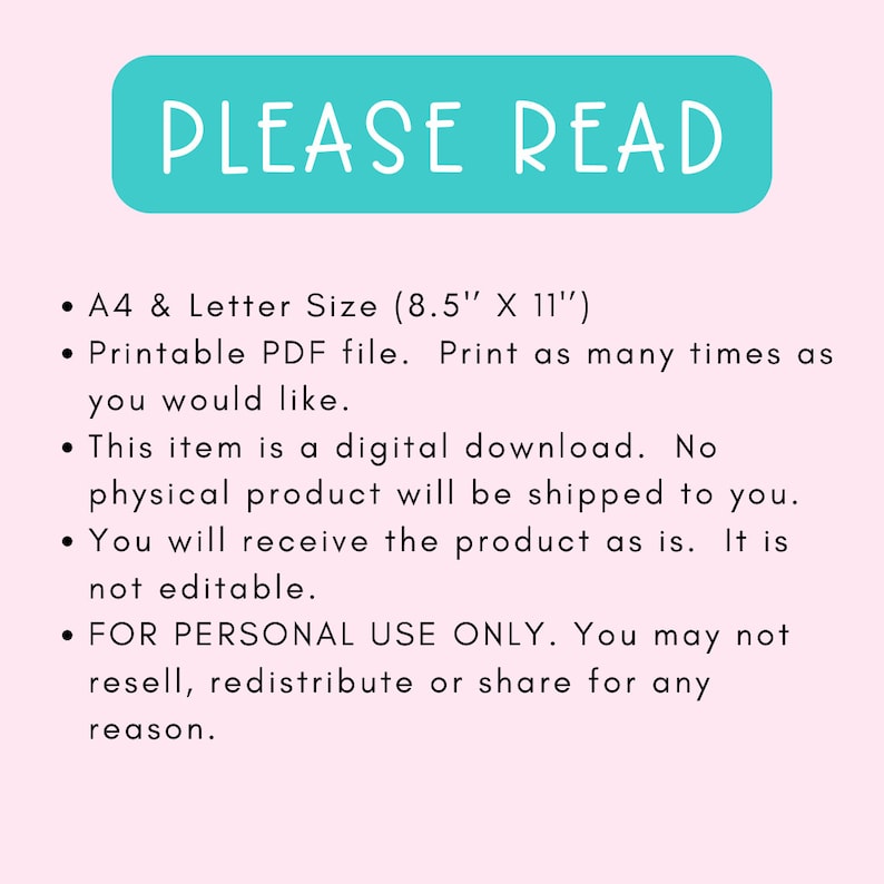 May include: A teal blue rectangle with the text "PLEASE READ" in white. The text below the rectangle describes the product as a printable PDF file in A4 and Letter size (8.5 inches by 11 inches). The text also states that the product is a digital download and not editable. The text also states that the product is for personal use only and may not be resold, redistributed, or shared.