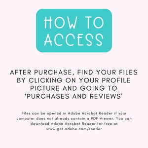 May include: A turquoise blue box with white text that reads "HOW TO ACCESS". Below the box, text explains how to find purchased files after purchase on Etsy: "AFTER PURCHASE, FIND YOUR FILES BY CLICKING ON YOUR PROFILE PICTURE AND GOING TO 'PURCHASES AND REVIEWS'."  The text below explains that files can be opened in Adobe Acrobat Reader and provides a link to download the software for free.