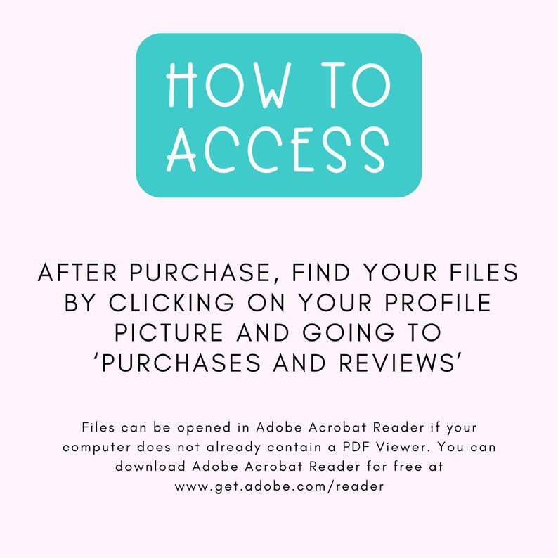 May include: A turquoise blue box with white text that reads "HOW TO ACCESS". Below the box, text explains how to find purchased files after purchase on Etsy: "AFTER PURCHASE, FIND YOUR FILES BY CLICKING ON YOUR PROFILE PICTURE AND GOING TO 'PURCHASES AND REVIEWS'."  The text below explains that files can be opened in Adobe Acrobat Reader and provides a link to download the software for free.