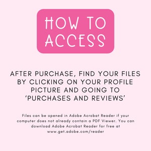 May include: Pink rectangle with the text "HOW TO ACCESS" in white. Text below the rectangle reads: "AFTER PURCHASE, FIND YOUR FILES BY CLICKING ON YOUR PROFILE PICTURE AND GOING TO 'PURCHASES AND REVIEWS'. Files can be opened in Adobe Acrobat Reader if your computer does not already contain a PDF Viewer. You can download Adobe Acrobat Reader for free at www.get.adobe.com/reader"