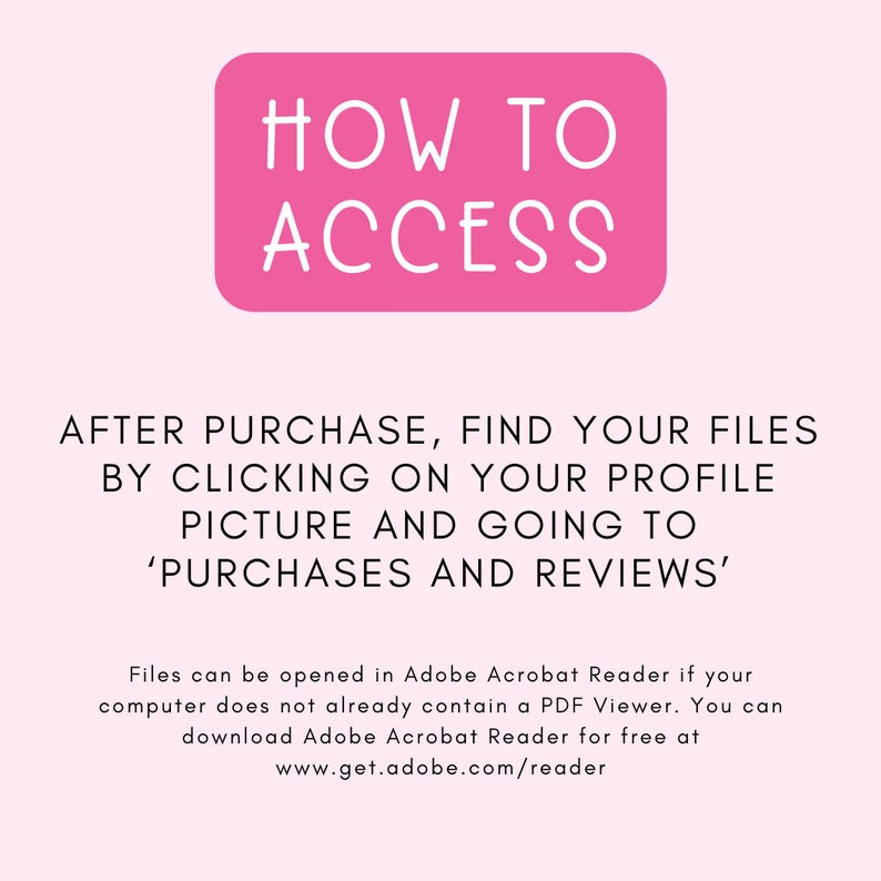 May include: Pink rectangle with the text "HOW TO ACCESS" in white. Text below the rectangle reads: "AFTER PURCHASE, FIND YOUR FILES BY CLICKING ON YOUR PROFILE PICTURE AND GOING TO 'PURCHASES AND REVIEWS'. Files can be opened in Adobe Acrobat Reader if your computer does not already contain a PDF Viewer. You can download Adobe Acrobat Reader for free at www.get.adobe.com/reader"