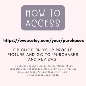 May include: A purple rectangle with the text "HOW TO ACCESS" in white. Below the rectangle is a link to access Etsy purchases: https://www.etsy.com/your/purchases.  The text below the link explains how to access purchases on Etsy: "OR CLICK ON YOUR PROFILE PICTURE AND GO TO 'PURCHASES AND REVIEWS'".  The text below explains that files can be opened in Adobe Acrobat Reader if your computer does not already contain a PDF Viewer.  The text also explains that you can download Adobe Acrobat Reader for free at www.get.adobe.com/reader.