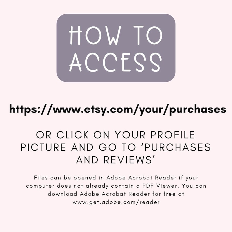 May include: A purple rectangle with the text "HOW TO ACCESS" in white. Below the rectangle is a link to access Etsy purchases: https://www.etsy.com/your/purchases.  The text below the link explains how to access purchases on Etsy: "OR CLICK ON YOUR PROFILE PICTURE AND GO TO 'PURCHASES AND REVIEWS'".  The text below explains that files can be opened in Adobe Acrobat Reader if your computer does not already contain a PDF Viewer.  The text also explains that you can download Adobe Acrobat Reader for free at www.get.adobe.com/reader.