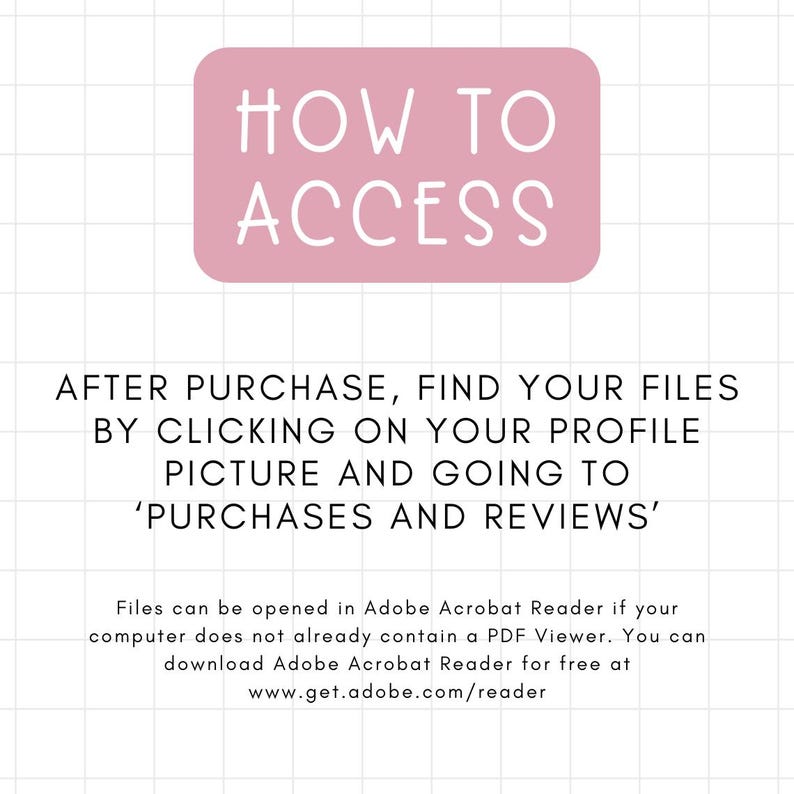 May include: Pink rectangle with the text "HOW TO ACCESS" in white. Below the rectangle, text reads "AFTER PURCHASE, FIND YOUR FILES BY CLICKING ON YOUR PROFILE PICTURE AND GOING TO 'PURCHASES AND REVIEWS'".  Additional text explains how to open files in Adobe Acrobat Reader.