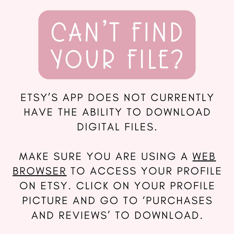 May include: Pink rectangle with the text "CAN'T FIND YOUR FILE?" in white. Text below the rectangle explains that Etsy's app does not currently have the ability to download digital files. It instructs users to use a web browser to access their profile on Etsy and click on their profile picture to go to 'Purchases and Reviews' to download.