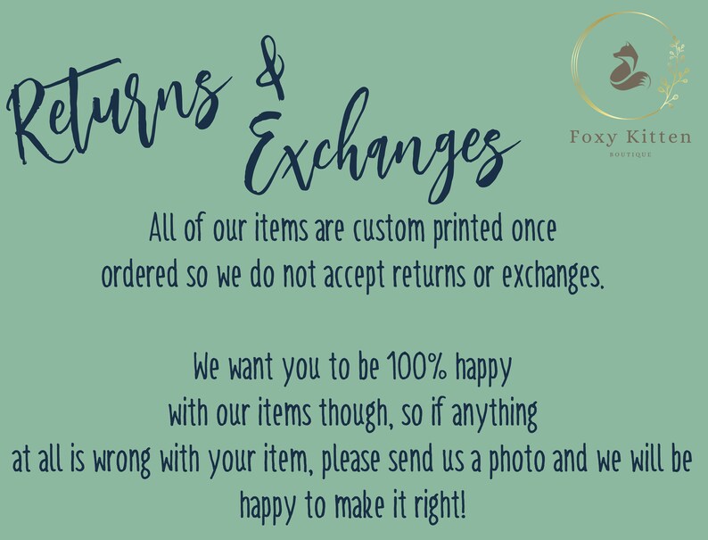 May include: A teal green background with white text that reads "Returns & Exchanges". The text is in a handwritten font. Below the text is a smaller font that reads "All of our items are custom printed once ordered so we do not accept returns or exchanges. We want you to be 100% happy with our items though, so if anything at all is wrong with your item, please send us a photo and we will be happy to make it right!"  In the top right corner is a logo that reads "Foxy Kitten Boutique" with a stylized fox illustration.