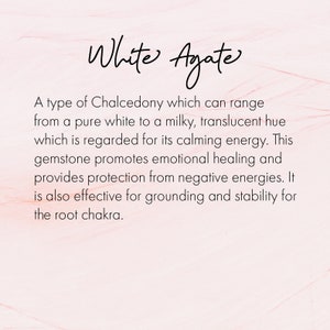 May include: White Agate, a type of Chalcedony, is known for its calming energy. This gemstone promotes emotional healing and provides protection from negative energies. It is also effective for grounding and stability for the root chakra.