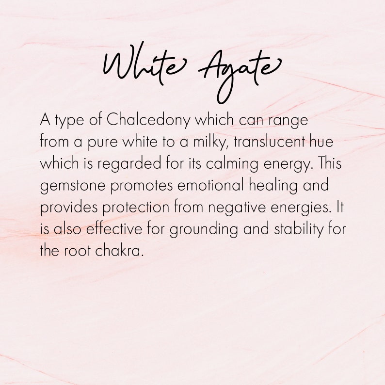 May include: White Agate, a type of Chalcedony, is known for its calming energy. This gemstone promotes emotional healing and provides protection from negative energies. It is also effective for grounding and stability for the root chakra.