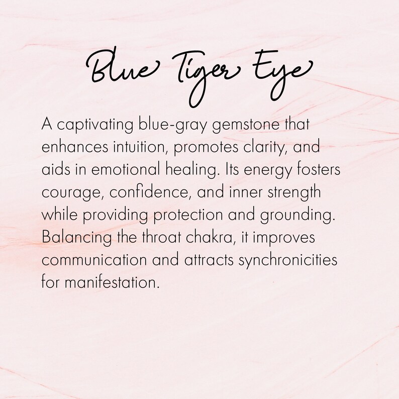 May include: Blue Tiger Eye gemstone, a captivating blue-gray stone that enhances intuition, promotes clarity, aids in emotional healing, fosters courage, confidence, and inner strength, provides protection and grounding, balances the throat chakra, improves communication, and attracts synchronicities for manifestation.