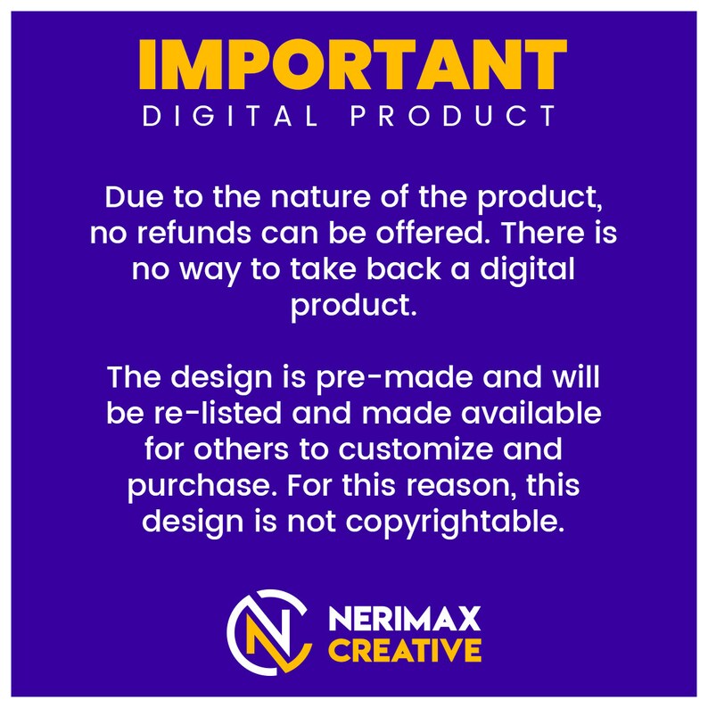 May include: A purple background with yellow text that reads "IMPORTANT DIGITAL PRODUCT". The text explains that due to the nature of the product, no refunds can be offered. The design is pre-made and will be re-listed and made available for others to customize and purchase. For this reason, this design is not copyrightable. The text is followed by a logo with the text "NERIMAX CREATIVE" in yellow.