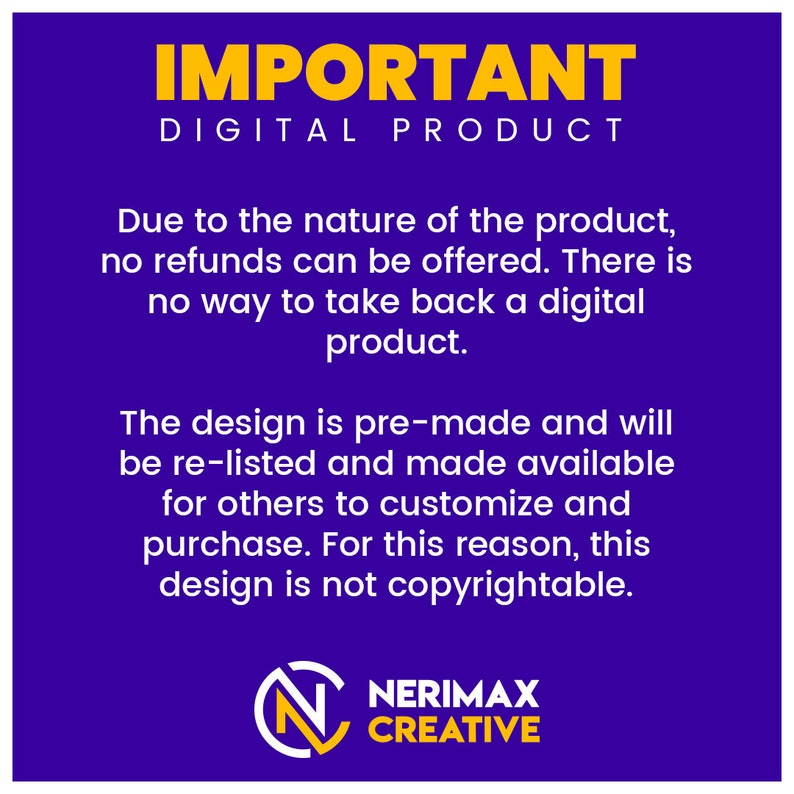 May include: A purple background with yellow text that reads "IMPORTANT DIGITAL PRODUCT". The text explains that due to the nature of the product, no refunds can be offered. The design is pre-made and will be re-listed and made available for others to customize and purchase. For this reason, this design is not copyrightable. The text is followed by a logo with the text "NERIMAX CREATIVE" in yellow.