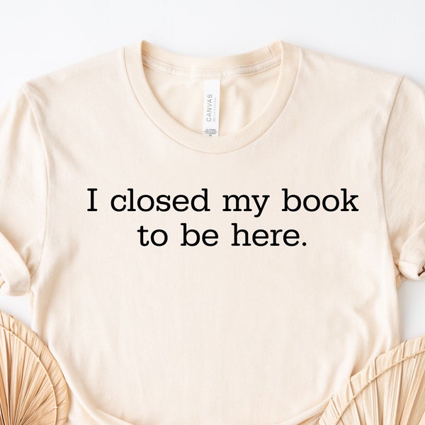 I Closed My Book to Be Here, Book Lovers Shirt, Book Club Gift, Librarian Shirt, Cute Reading Tee, Book Lovers Club Shirt, Bookworm Gift Tee