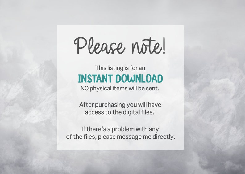 May include: Text overlay on a blurry background of mountains. The text reads "Please note! This listing is for an INSTANT DOWNLOAD. NO physical items will be sent. After purchasing you will have access to the digital files. If there's a problem with any of the files, please message me directly."