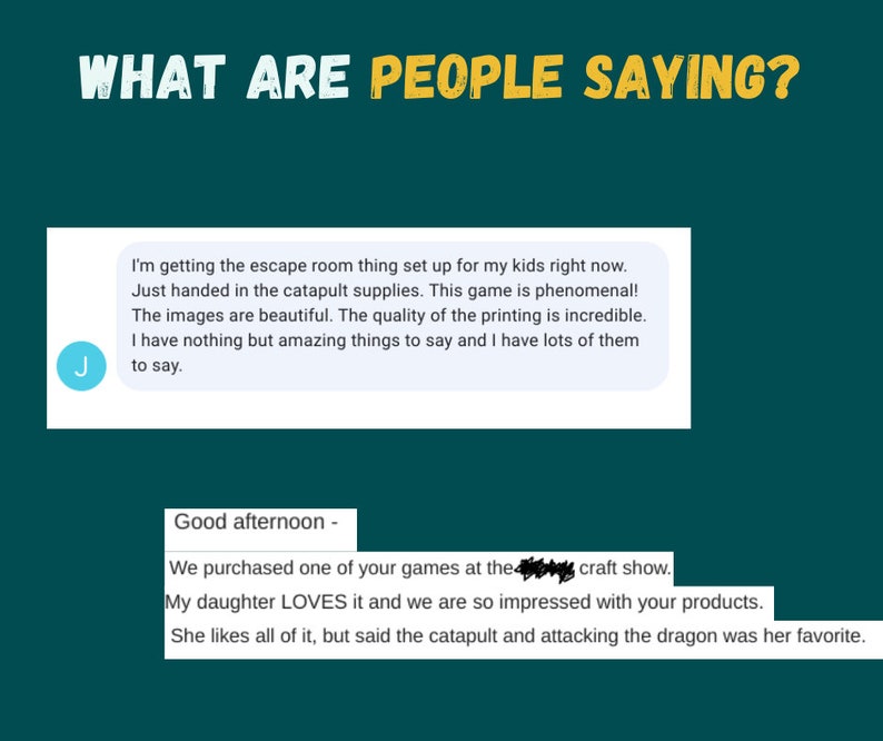 Puede incluir: Dos testimonios de clientes sobre un juego. El primer testimonio dice: "Estoy preparando la sala de escape para mis hijos. Acabo de entregar los suministros de la catapulta. &iexcl;Este juego es fenomenal! Las im&aacute;genes son hermosas. La calidad de la impresi&oacute;n es incre&iacute;ble. No tengo m&aacute;s que cosas incre&iacute;bles que decir y tengo muchas que decir." El segundo testimonio dice: "Buenas tardes - Compramos uno de sus juegos en la feria de artesan&iacute;a. A mi hija le ENCANTA y estamos muy impresionados con sus productos. Le gusta todo, pero dijo que la catapulta y el ataque al drag&oacute;n fueron sus favoritos."