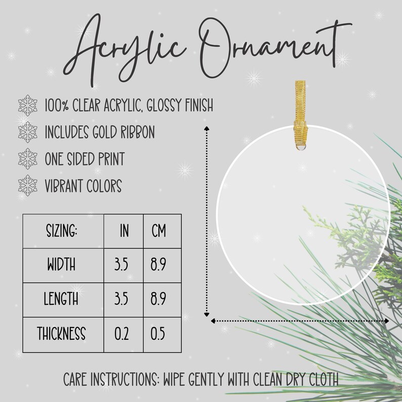 May include: Clear acrylic ornament with a gold ribbon. The ornament is 3.5 inches wide and 3.5 inches long. It is 0.2 inches thick. Care instructions: Wipe gently with a clean dry cloth.