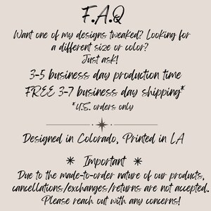 May include: F.A.Q. text with information about production time, shipping, and a note about cancellations, exchanges, and returns. The text says "Want one of my designs tweaked? Looking for a different size or color? Just ask! 3-5 business day production time FREE 3-7 business day shipping* *U.S. orders only Designed in Colorado, Printed in LA * Important * Due to the made-to-order nature of our products, cancellations/exchanges/returns are not accepted. Please reach out with any concerns!"